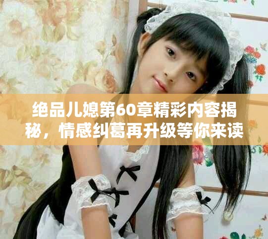 绝品儿媳第60章精彩内容揭秘，情感纠葛再升级等你来读