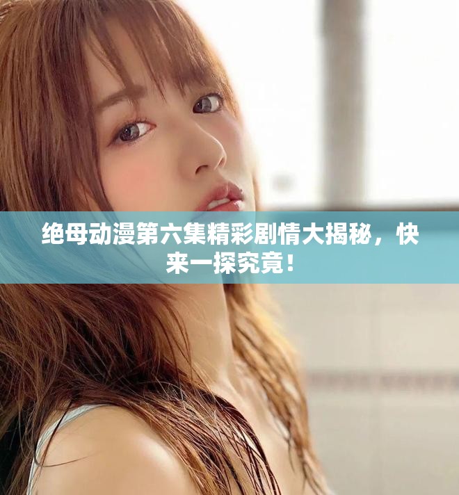 绝母动漫第六集精彩剧情大揭秘，快来一探究竟！