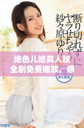 绝色儿媳真人版全剧免费播放，感受离奇家族故事魅力