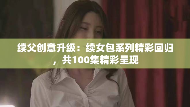 续父创意升级：续女包系列精彩回归，共100集精彩呈现