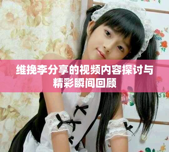 维挽李分享的视频内容探讨与精彩瞬间回顾