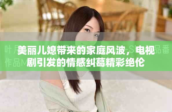 美丽儿媳带来的家庭风波，电视剧引发的情感纠葛精彩绝伦
