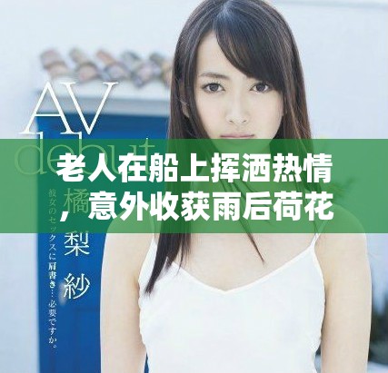 老人在船上挥洒热情，意外收获雨后荷花的独特美丽体验