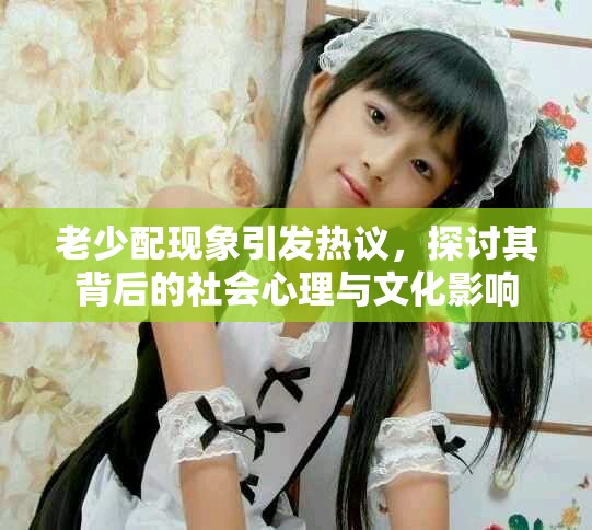 老少配现象引发热议，探讨其背后的社会心理与文化影响