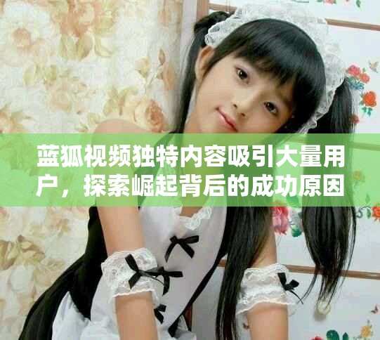 蓝狐视频独特内容吸引大量用户，探索崛起背后的成功原因