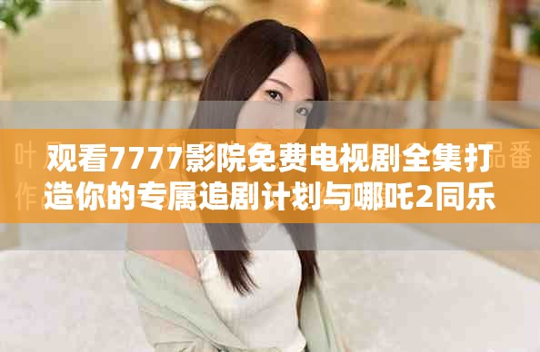 观看7777影院免费电视剧全集打造你的专属追剧计划与哪吒2同乐