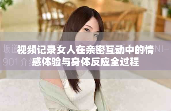 视频记录女人在亲密互动中的情感体验与身体反应全过程