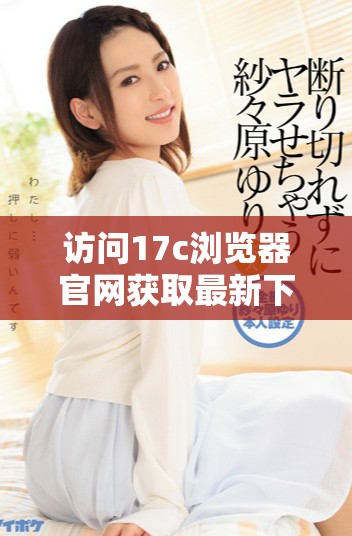 访问17c浏览器官网获取最新下载和使用信息