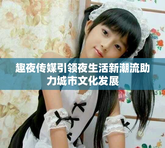 趣夜传媒引领夜生活新潮流助力城市文化发展