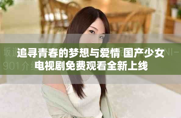 追寻青春的梦想与爱情 国产少女电视剧免费观看全新上线