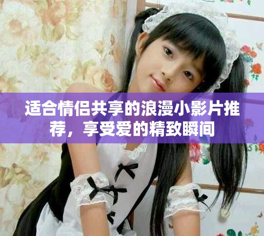 适合情侣共享的浪漫小影片推荐，享受爱的精致瞬间