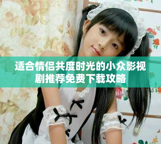 适合情侣共度时光的小众影视剧推荐免费下载攻略