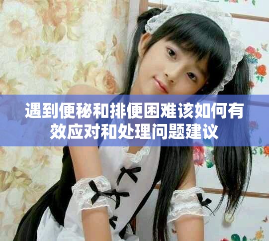 遇到便秘和排便困难该如何有效应对和处理问题建议