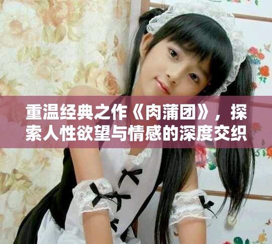 重温经典之作《肉蒲团》，探索人性欲望与情感的深度交织
