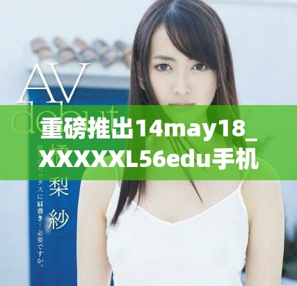 重磅推出14may18_XXXXXL56edu手机全新功能解析与使用体验分享
