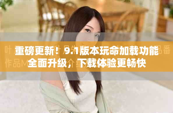 重磅更新！9.1版本玩命加载功能全面升级，下载体验更畅快