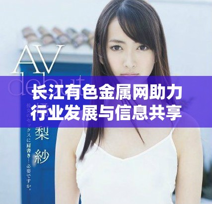 长江有色金属网助力行业发展与信息共享的全新平台解读