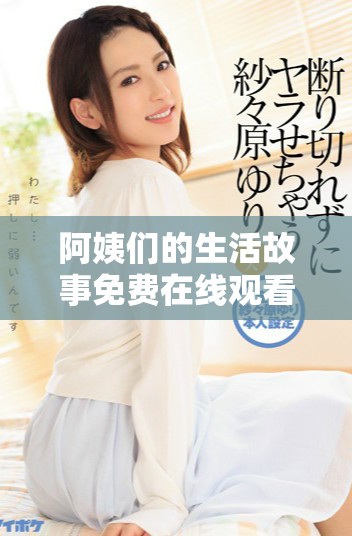 阿姨们的生活故事免费在线观看，感受不一样的人生精彩