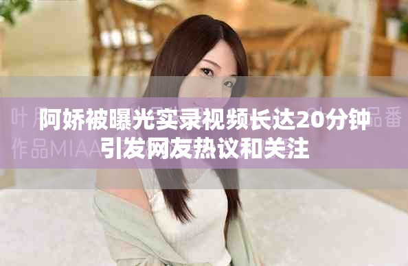 阿娇被曝光实录视频长达20分钟引发网友热议和关注