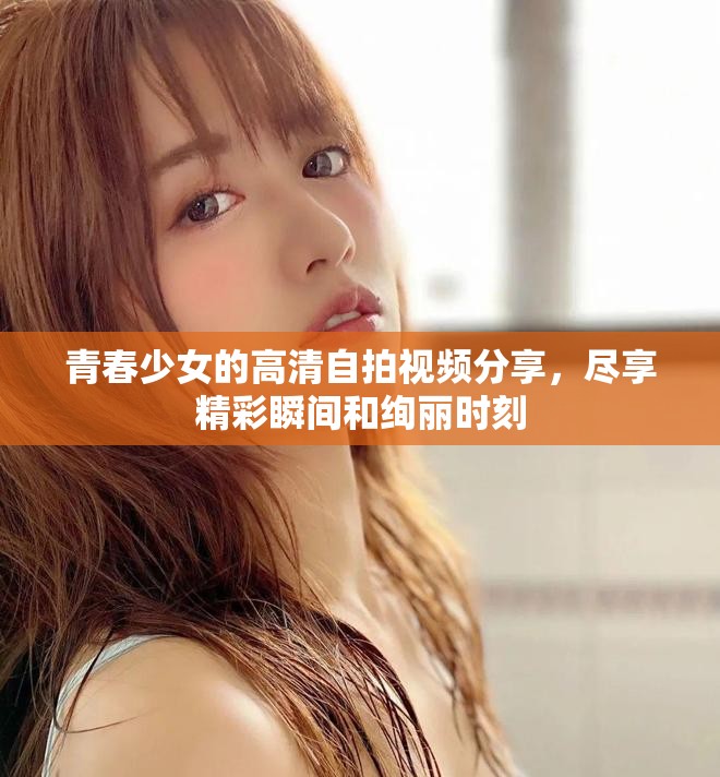 青春少女的高清自拍视频分享，尽享精彩瞬间和绚丽时刻