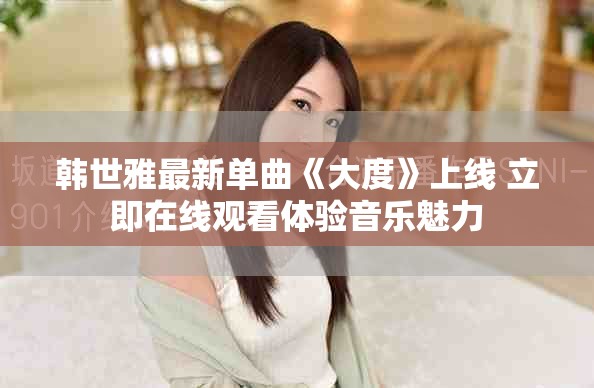 韩世雅最新单曲《大度》上线 立即在线观看体验音乐魅力