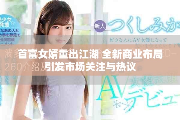 首富女婿重出江湖 全新商业布局引发市场关注与热议