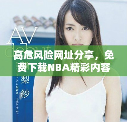 高危风险网址分享，免费下载NBA精彩内容尽在其中