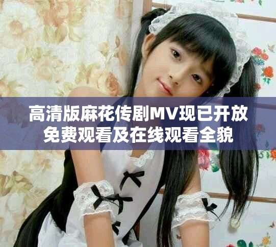 高清版麻花传剧MV现已开放免费观看及在线观看全貌
