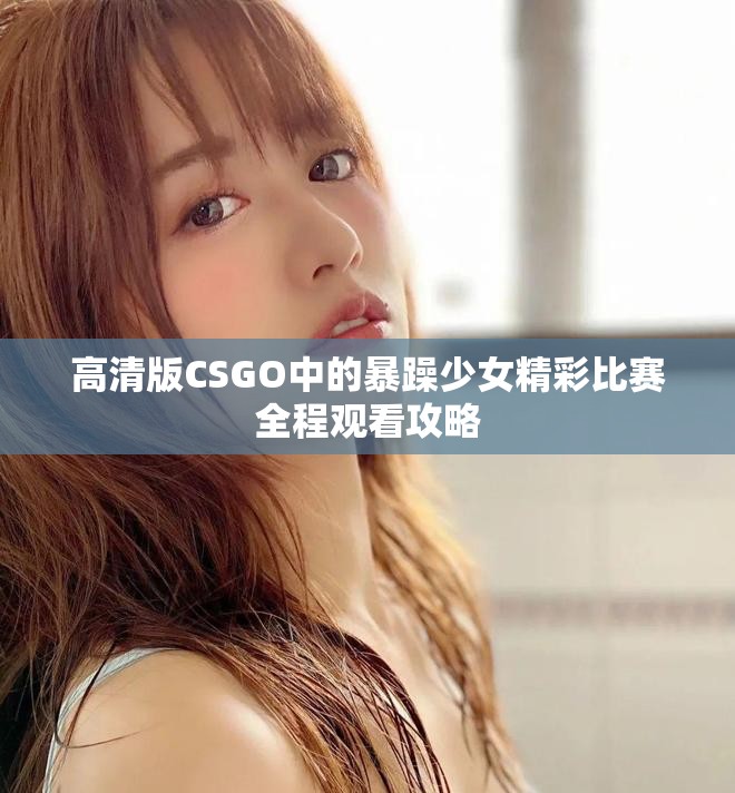 高清版CSGO中的暴躁少女精彩比赛全程观看攻略