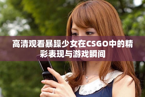 高清观看暴躁少女在CSGO中的精彩表现与游戏瞬间