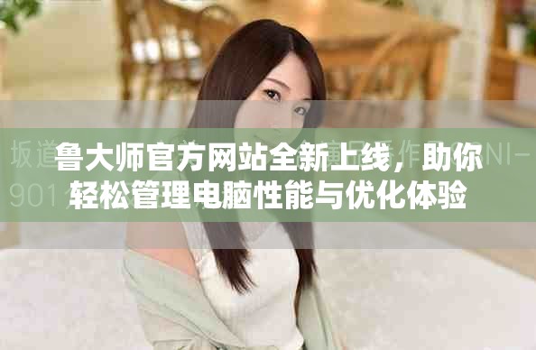 鲁大师官方网站全新上线，助你轻松管理电脑性能与优化体验