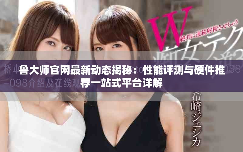 鲁大师官网最新动态揭秘：性能评测与硬件推荐一站式平台详解