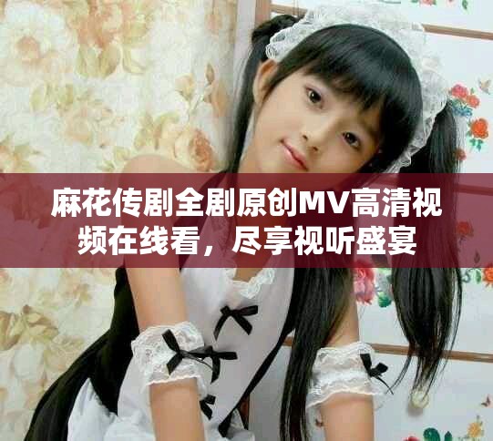 麻花传剧全剧原创MV高清视频在线看，尽享视听盛宴