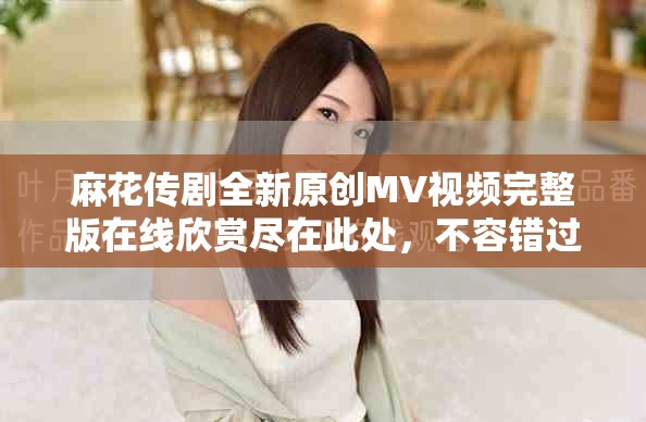 麻花传剧全新原创MV视频完整版在线欣赏尽在此处，不容错过！