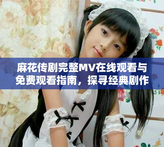 麻花传剧完整MV在线观看与免费观看指南，探寻经典剧作魅力
