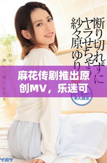 麻花传剧推出原创MV，乐迷可免费观看享受精彩内容