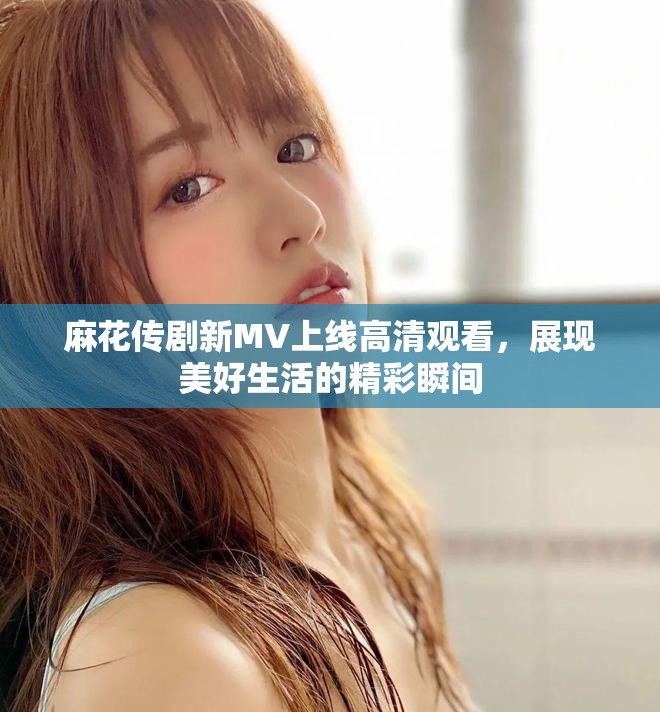 麻花传剧新MV上线高清观看，展现美好生活的精彩瞬间