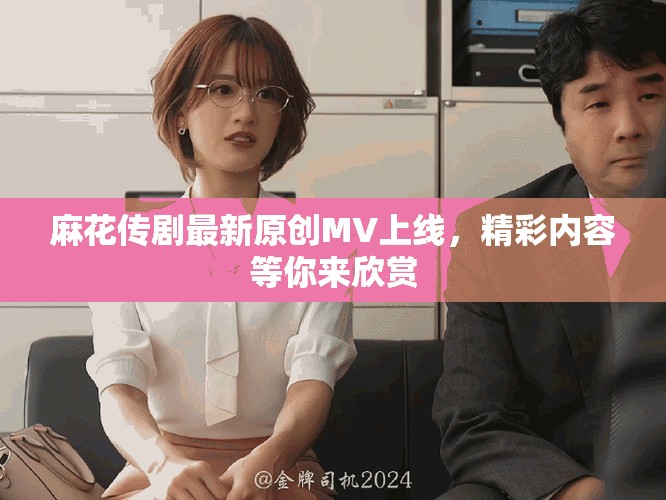 麻花传剧最新原创MV上线，精彩内容等你来欣赏