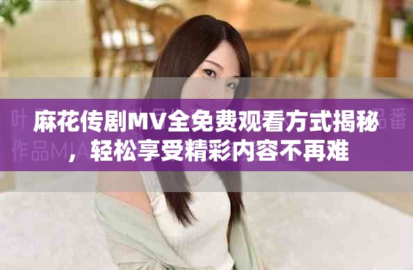 麻花传剧MV全免费观看方式揭秘，轻松享受精彩内容不再难