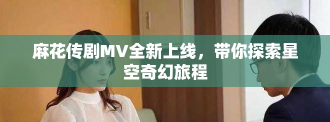 麻花传剧MV全新上线，带你探索星空奇幻旅程
