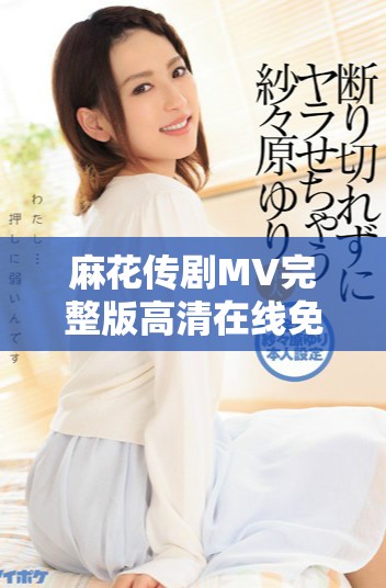 麻花传剧MV完整版高清在线免费观看的精彩体验解析