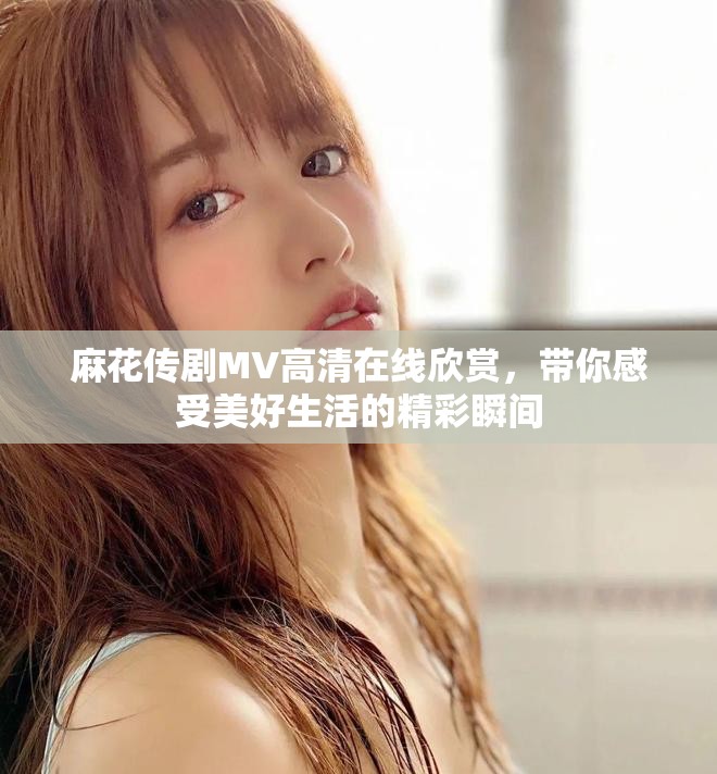 麻花传剧MV高清在线欣赏，带你感受美好生活的精彩瞬间