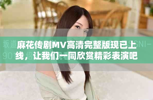 麻花传剧MV高清完整版现已上线，让我们一同欣赏精彩表演吧