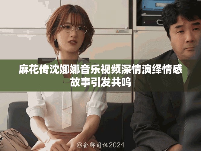 麻花传沈娜娜音乐视频深情演绎情感故事引发共鸣