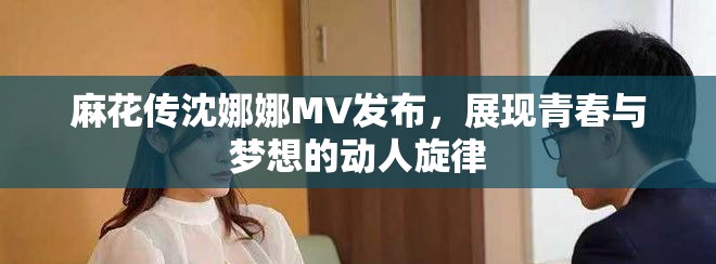 麻花传沈娜娜MV发布，展现青春与梦想的动人旋律