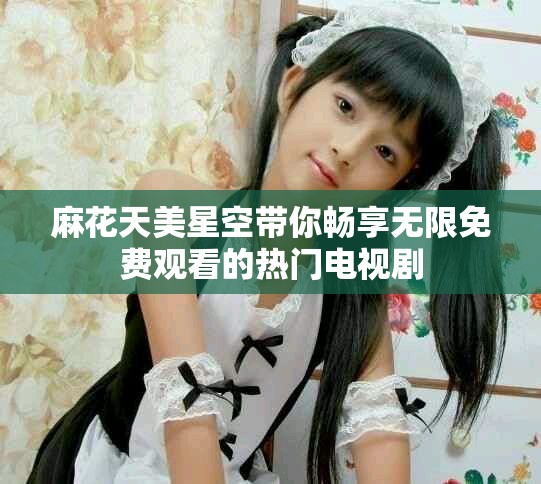 麻花天美星空带你畅享无限免费观看的热门电视剧