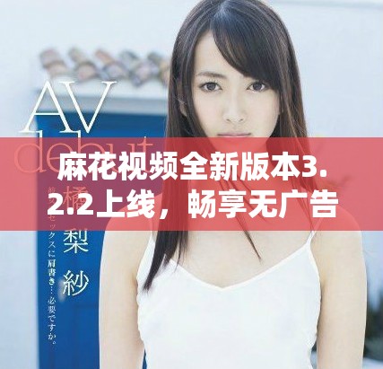 麻花视频全新版本3.2.2上线，畅享无广告纯净观看体验