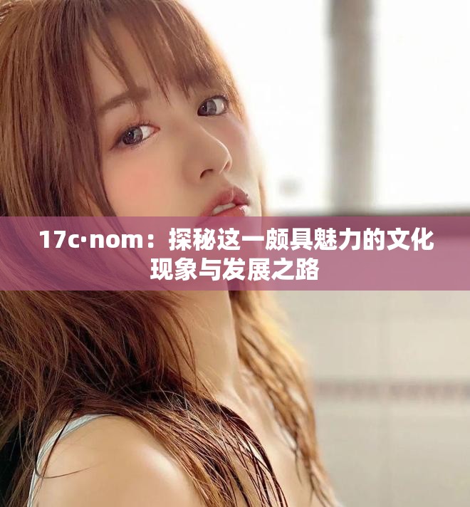 17c·nom：探秘这一颇具魅力的文化现象与发展之路