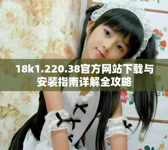18k1.220.38官方网站下载与安装指南详解全攻略