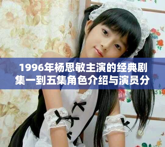 1996年杨思敏主演的经典剧集一到五集角色介绍与演员分析